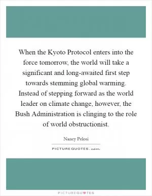 When the Kyoto Protocol enters into the force tomorrow, the world will take a significant and long-awaited first step towards stemming global warming. Instead of stepping forward as the world leader on climate change, however, the Bush Administration is clinging to the role of world obstructionist Picture Quote #1