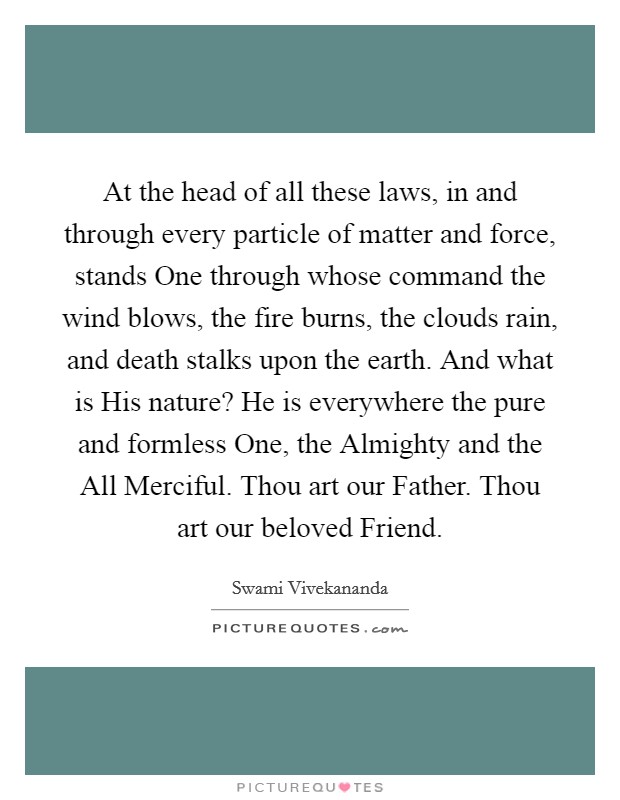 At the head of all these laws, in and through every particle of matter and force, stands One through whose command the wind blows, the fire burns, the clouds rain, and death stalks upon the earth. And what is His nature? He is everywhere the pure and formless One, the Almighty and the All Merciful. Thou art our Father. Thou art our beloved Friend Picture Quote #1