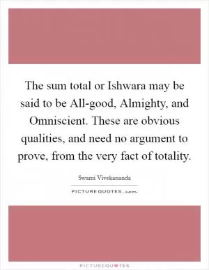 The sum total or Ishwara may be said to be All-good, Almighty, and Omniscient. These are obvious qualities, and need no argument to prove, from the very fact of totality Picture Quote #1