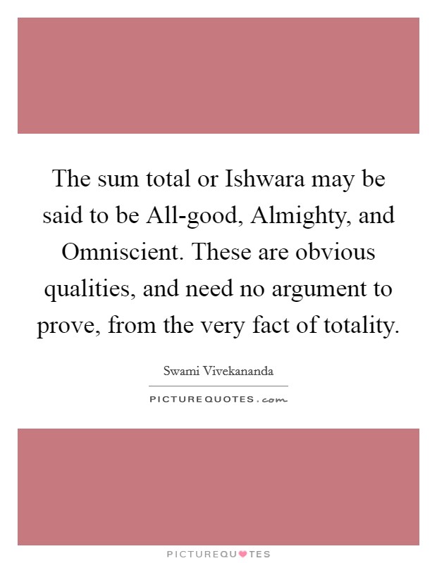 The sum total or Ishwara may be said to be All-good, Almighty, and Omniscient. These are obvious qualities, and need no argument to prove, from the very fact of totality Picture Quote #1