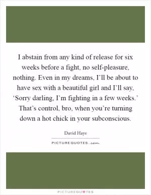 I abstain from any kind of release for six weeks before a fight, no self-pleasure, nothing. Even in my dreams, I’ll be about to have sex with a beautiful girl and I’ll say, ‘Sorry darling, I’m fighting in a few weeks.’ That’s control, bro, when you’re turning down a hot chick in your subconscious Picture Quote #1