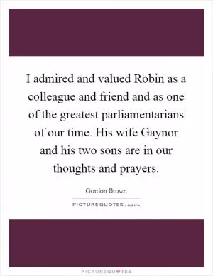 I admired and valued Robin as a colleague and friend and as one of the greatest parliamentarians of our time. His wife Gaynor and his two sons are in our thoughts and prayers Picture Quote #1