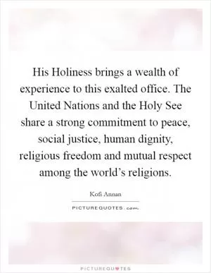 His Holiness brings a wealth of experience to this exalted office. The United Nations and the Holy See share a strong commitment to peace, social justice, human dignity, religious freedom and mutual respect among the world’s religions Picture Quote #1
