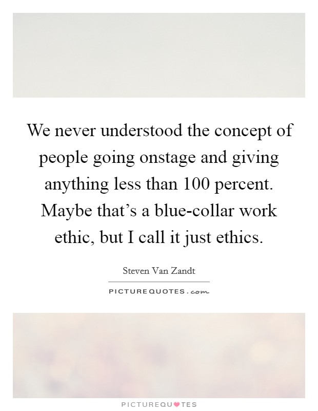 We never understood the concept of people going onstage and giving anything less than 100 percent. Maybe that's a blue-collar work ethic, but I call it just ethics Picture Quote #1