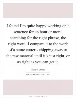 I found I’m quite happy working on a sentence for an hour or more, searching for the right phrase, the right word. I compare it to the work of a stone cutter - chipping away at the raw material until it’s just right, or as right as you can get it Picture Quote #1