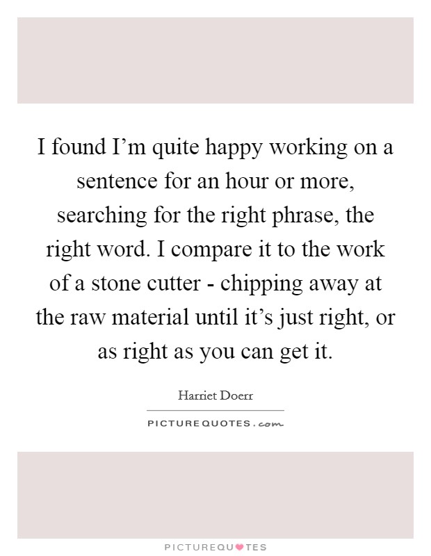 I found I'm quite happy working on a sentence for an hour or more, searching for the right phrase, the right word. I compare it to the work of a stone cutter - chipping away at the raw material until it's just right, or as right as you can get it Picture Quote #1