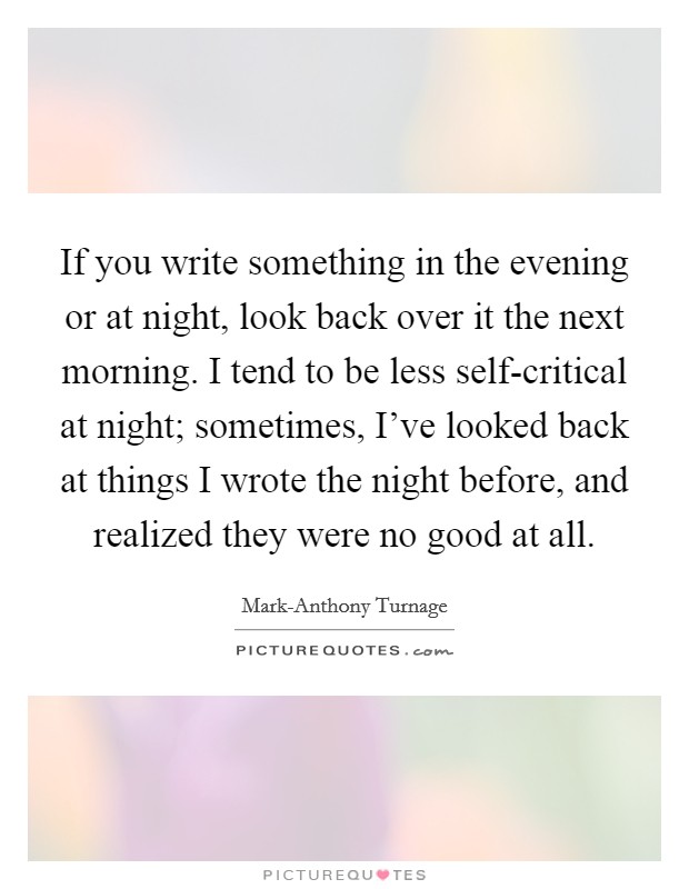 If you write something in the evening or at night, look back over it the next morning. I tend to be less self-critical at night; sometimes, I've looked back at things I wrote the night before, and realized they were no good at all Picture Quote #1