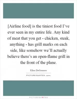 [Airline food] is the tiniest food I’ve ever seen in my entire life. Any kind of meat that you get - chicken, steak, anything - has grill marks on each side, like somehow we’ll actually believe there’s an open-flame grill in the front of the plane Picture Quote #1
