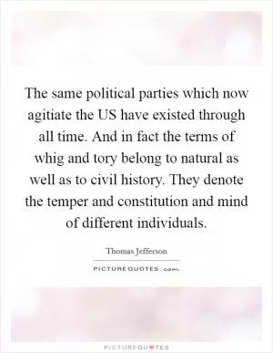 The same political parties which now agitiate the US have existed through all time. And in fact the terms of whig and tory belong to natural as well as to civil history. They denote the temper and constitution and mind of different individuals Picture Quote #1