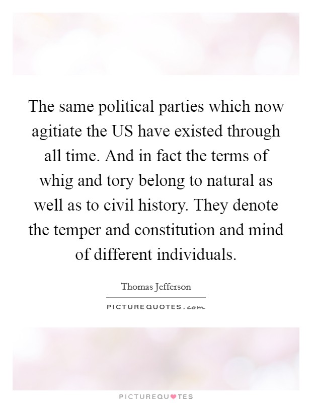 The same political parties which now agitiate the US have existed through all time. And in fact the terms of whig and tory belong to natural as well as to civil history. They denote the temper and constitution and mind of different individuals Picture Quote #1
