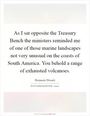 As I sat opposite the Treasury Bench the ministers reminded me of one of those marine landscapes not very unusual on the coasts of South America. You behold a range of exhausted volcanoes Picture Quote #1