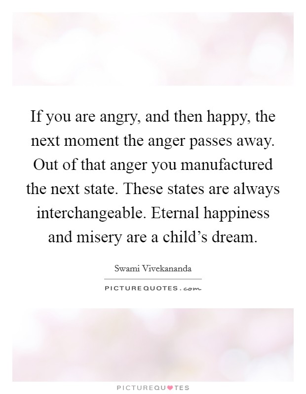If you are angry, and then happy, the next moment the anger passes away. Out of that anger you manufactured the next state. These states are always interchangeable. Eternal happiness and misery are a child's dream Picture Quote #1