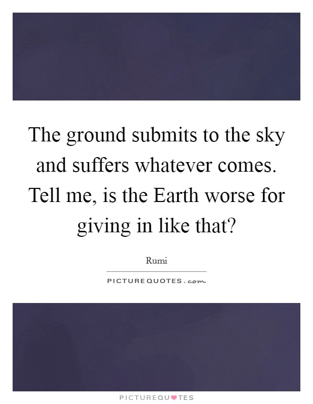 The ground submits to the sky and suffers whatever comes. Tell me, is the Earth worse for giving in like that? Picture Quote #1