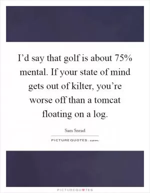 I’d say that golf is about 75% mental. If your state of mind gets out of kilter, you’re worse off than a tomcat floating on a log Picture Quote #1