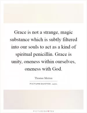 Grace is not a strange, magic substance which is subtly filtered into our souls to act as a kind of spiritual penicillin. Grace is unity, oneness within ourselves, oneness with God Picture Quote #1
