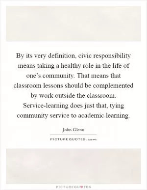 By its very definition, civic responsibility means taking a healthy role in the life of one’s community. That means that classroom lessons should be complemented by work outside the classroom. Service-learning does just that, tying community service to academic learning Picture Quote #1