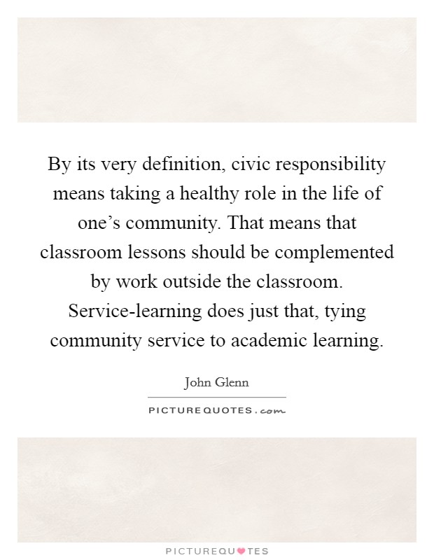 By its very definition, civic responsibility means taking a healthy role in the life of one's community. That means that classroom lessons should be complemented by work outside the classroom. Service-learning does just that, tying community service to academic learning Picture Quote #1