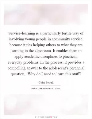 Service-learning is a particularly fertile way of involving young people in community service, because it ties helping others to what they are learning in the classroom. It enables them to apply academic disciplines to practical, everyday problems. In the process, it provides a compelling answer to the adolescent’s perennial question, ‘Why do I need to learn this stuff? Picture Quote #1