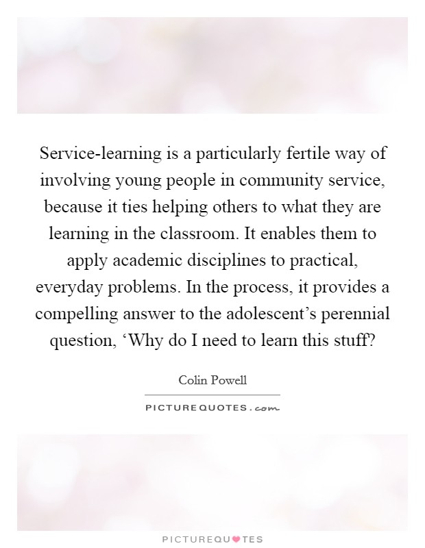 Service-learning is a particularly fertile way of involving young people in community service, because it ties helping others to what they are learning in the classroom. It enables them to apply academic disciplines to practical, everyday problems. In the process, it provides a compelling answer to the adolescent's perennial question, ‘Why do I need to learn this stuff? Picture Quote #1