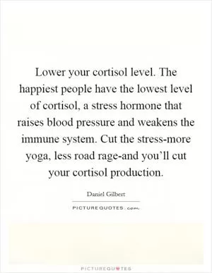 Lower your cortisol level. The happiest people have the lowest level of cortisol, a stress hormone that raises blood pressure and weakens the immune system. Cut the stress-more yoga, less road rage-and you’ll cut your cortisol production Picture Quote #1