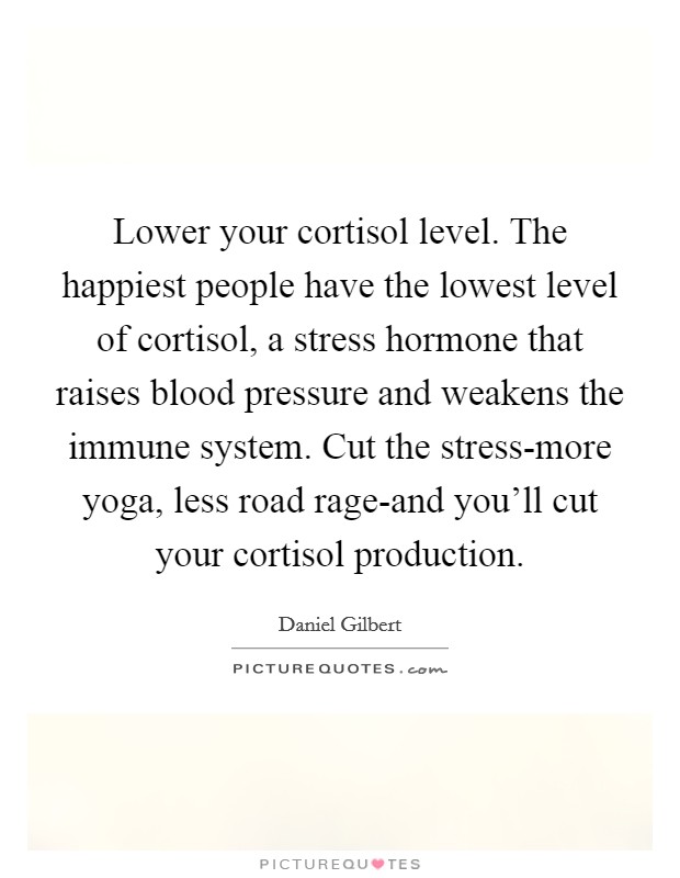 Lower your cortisol level. The happiest people have the lowest level of cortisol, a stress hormone that raises blood pressure and weakens the immune system. Cut the stress-more yoga, less road rage-and you'll cut your cortisol production Picture Quote #1