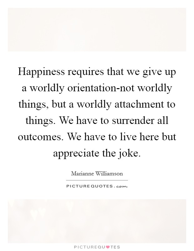 Happiness requires that we give up a worldly orientation-not worldly things, but a worldly attachment to things. We have to surrender all outcomes. We have to live here but appreciate the joke Picture Quote #1