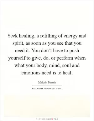 Seek healing, a refilling of energy and spirit, as soon as you see that you need it. You don’t have to push yourself to give, do, or perform when what your body, mind, soul and emotions need is to heal Picture Quote #1