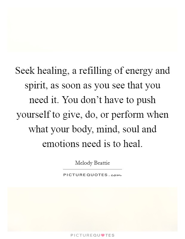 Seek healing, a refilling of energy and spirit, as soon as you see that you need it. You don't have to push yourself to give, do, or perform when what your body, mind, soul and emotions need is to heal Picture Quote #1