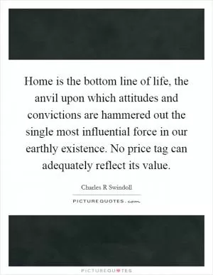 Home is the bottom line of life, the anvil upon which attitudes and convictions are hammered out the single most influential force in our earthly existence. No price tag can adequately reflect its value Picture Quote #1
