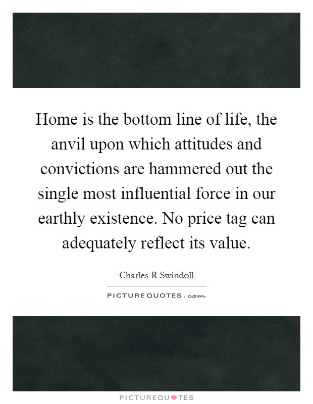 Home is the bottom line of life, the anvil upon which attitudes and convictions are hammered out the single most influential force in our earthly existence. No price tag can adequately reflect its value Picture Quote #1