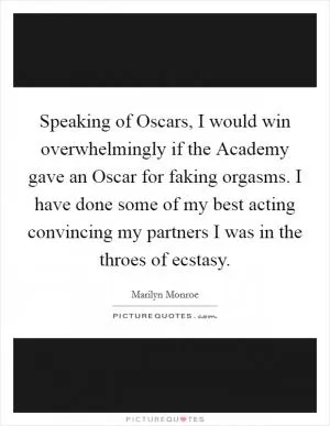 Speaking of Oscars, I would win overwhelmingly if the Academy gave an Oscar for faking orgasms. I have done some of my best acting convincing my partners I was in the throes of ecstasy Picture Quote #1