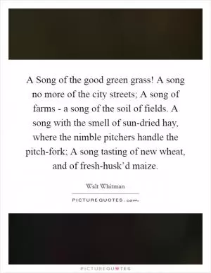 A Song of the good green grass! A song no more of the city streets; A song of farms - a song of the soil of fields. A song with the smell of sun-dried hay, where the nimble pitchers handle the pitch-fork; A song tasting of new wheat, and of fresh-husk’d maize Picture Quote #1