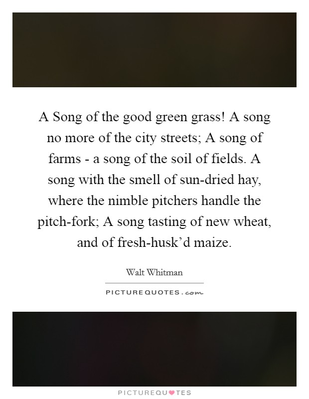 A Song of the good green grass! A song no more of the city streets; A song of farms - a song of the soil of fields. A song with the smell of sun-dried hay, where the nimble pitchers handle the pitch-fork; A song tasting of new wheat, and of fresh-husk'd maize Picture Quote #1