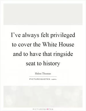 I’ve always felt privileged to cover the White House and to have that ringside seat to history Picture Quote #1