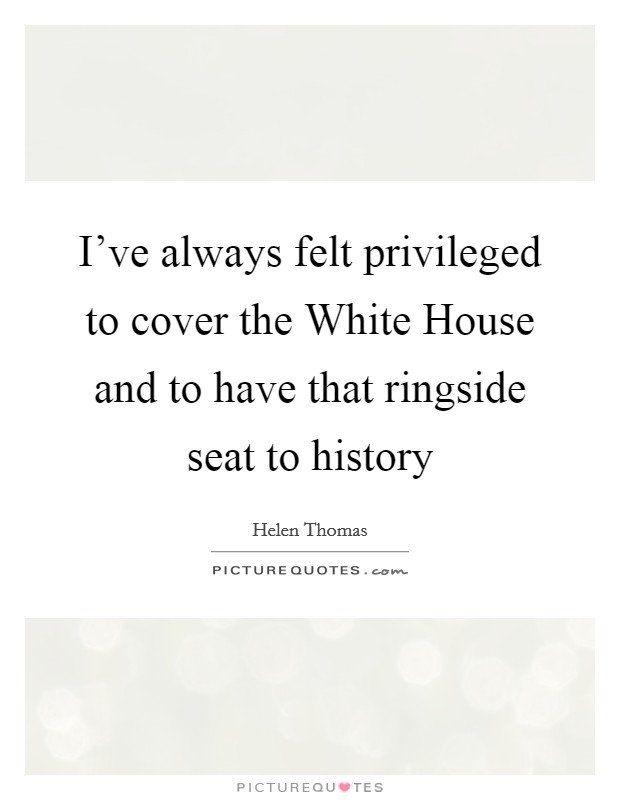 I've always felt privileged to cover the White House and to have that ringside seat to history Picture Quote #1