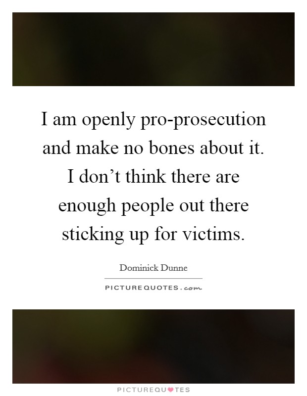 I am openly pro-prosecution and make no bones about it. I don't think there are enough people out there sticking up for victims Picture Quote #1