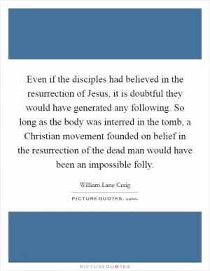 Even if the disciples had believed in the resurrection of Jesus, it is doubtful they would have generated any following. So long as the body was interred in the tomb, a Christian movement founded on belief in the resurrection of the dead man would have been an impossible folly Picture Quote #1