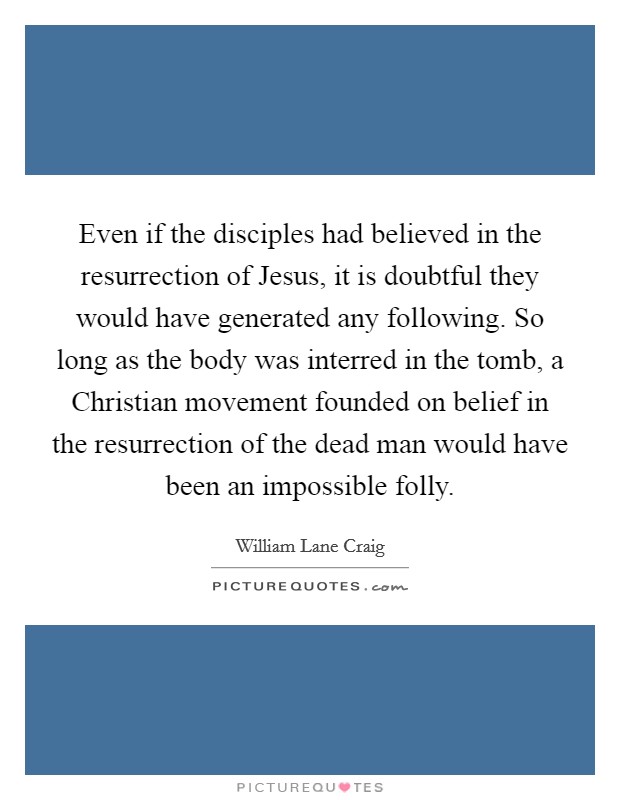 Even if the disciples had believed in the resurrection of Jesus, it is doubtful they would have generated any following. So long as the body was interred in the tomb, a Christian movement founded on belief in the resurrection of the dead man would have been an impossible folly Picture Quote #1