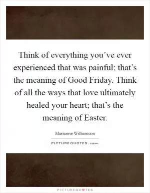 Think of everything you’ve ever experienced that was painful; that’s the meaning of Good Friday. Think of all the ways that love ultimately healed your heart; that’s the meaning of Easter Picture Quote #1