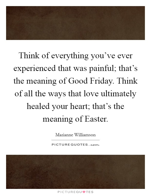 Think of everything you've ever experienced that was painful; that's the meaning of Good Friday. Think of all the ways that love ultimately healed your heart; that's the meaning of Easter Picture Quote #1