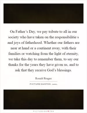 On Father’s Day, we pay tribute to all in our society who have taken on the responsibilitie s and joys of fatherhood. Whether our fathers are near at hand or a continent away, with their families or watching from the light of eternity, we take this day to remember them, to say our thanks for the years they have given us, and to ask that they receive God’s blessings Picture Quote #1