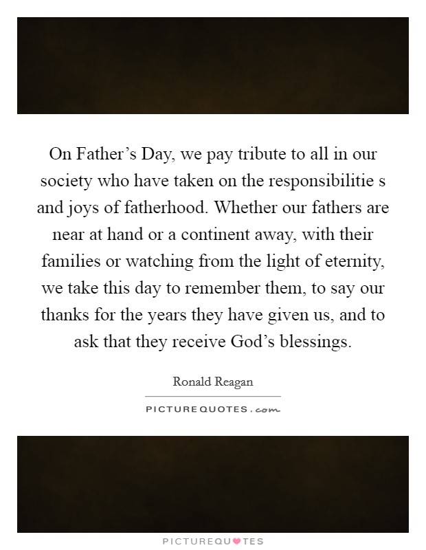 On Father's Day, we pay tribute to all in our society who have taken on the responsibilitie s and joys of fatherhood. Whether our fathers are near at hand or a continent away, with their families or watching from the light of eternity, we take this day to remember them, to say our thanks for the years they have given us, and to ask that they receive God's blessings Picture Quote #1