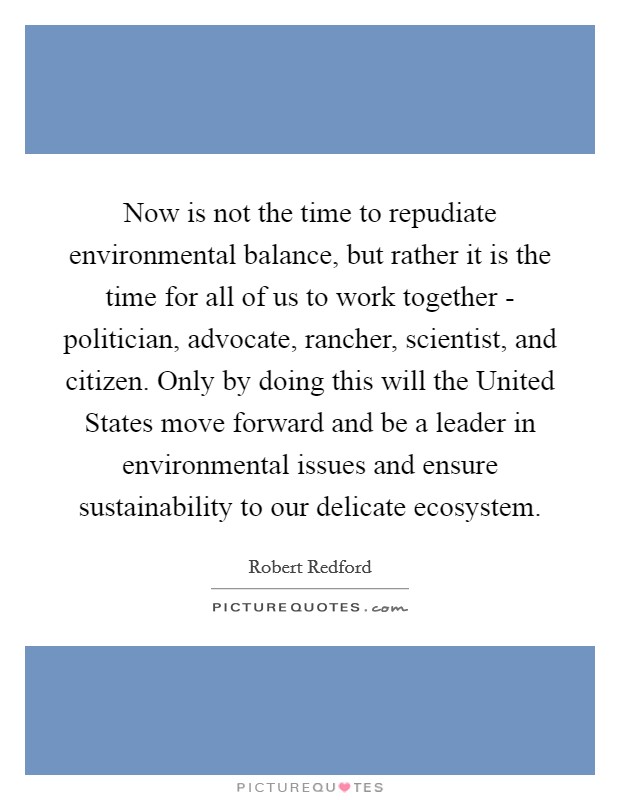Now is not the time to repudiate environmental balance, but rather it is the time for all of us to work together - politician, advocate, rancher, scientist, and citizen. Only by doing this will the United States move forward and be a leader in environmental issues and ensure sustainability to our delicate ecosystem Picture Quote #1