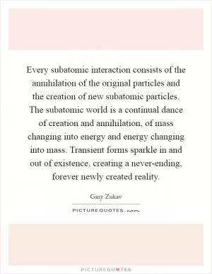 Every subatomic interaction consists of the annihilation of the original particles and the creation of new subatomic particles. The subatomic world is a continual dance of creation and annihilation, of mass changing into energy and energy changing into mass. Transient forms sparkle in and out of existence, creating a never-ending, forever newly created reality Picture Quote #1