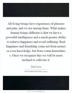 All living beings have experience of pleasure and pain, and we are among them. What makes human beings different is that we have a powerful intelligence and a much greater ability to achieve happiness and avoid suffering. Real happiness and friendship come not from money or even knowledge, but from warm-heartednes s. Once we recognize this we will be more inclined to cultivate it Picture Quote #1