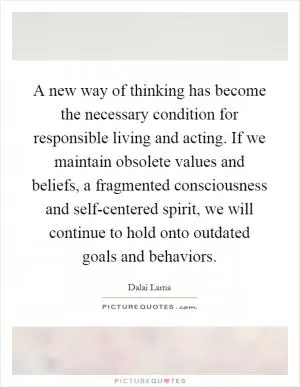 A new way of thinking has become the necessary condition for responsible living and acting. If we maintain obsolete values and beliefs, a fragmented consciousness and self-centered spirit, we will continue to hold onto outdated goals and behaviors Picture Quote #1