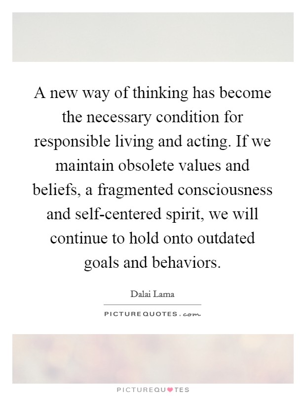 A new way of thinking has become the necessary condition for responsible living and acting. If we maintain obsolete values and beliefs, a fragmented consciousness and self-centered spirit, we will continue to hold onto outdated goals and behaviors Picture Quote #1