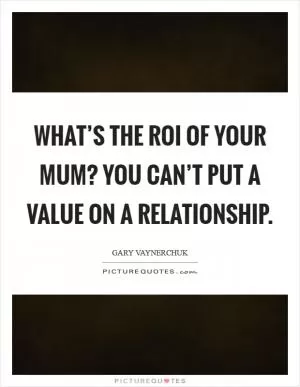 What’s the ROI of your mum? You can’t put a value on a relationship Picture Quote #1