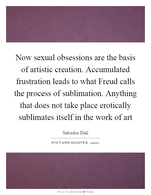Now sexual obsessions are the basis of artistic creation. Accumulated frustration leads to what Freud calls the process of sublimation. Anything that does not take place erotically sublimates itself in the work of art Picture Quote #1