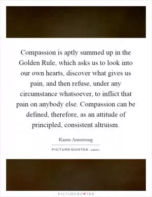 Compassion is aptly summed up in the Golden Rule, which asks us to look into our own hearts, discover what gives us pain, and then refuse, under any circumstance whatsoever, to inflict that pain on anybody else. Compassion can be defined, therefore, as an attitude of principled, consistent altruism Picture Quote #1